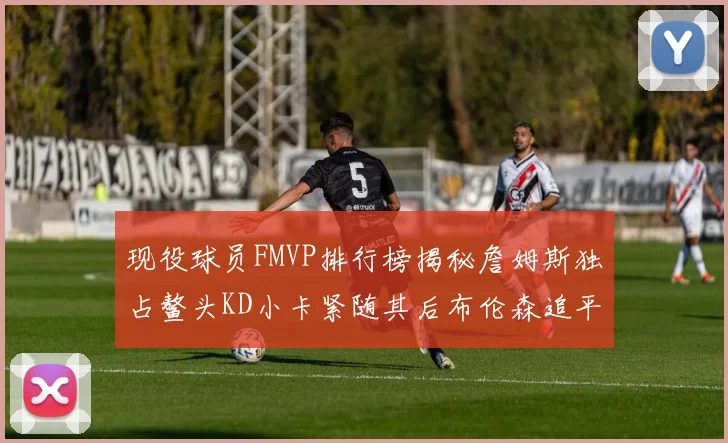 现役球员FMVP排行榜揭秘詹姆斯独占鳌头KD小卡紧随其后布伦森追平库里约基奇等