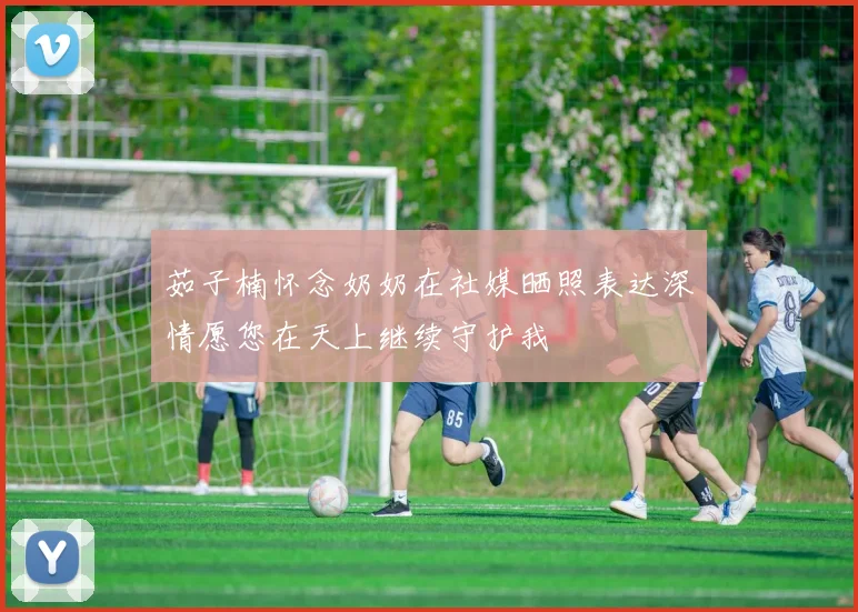 茹子楠怀念奶奶在社媒晒照表达深情愿您在天上继续守护我
