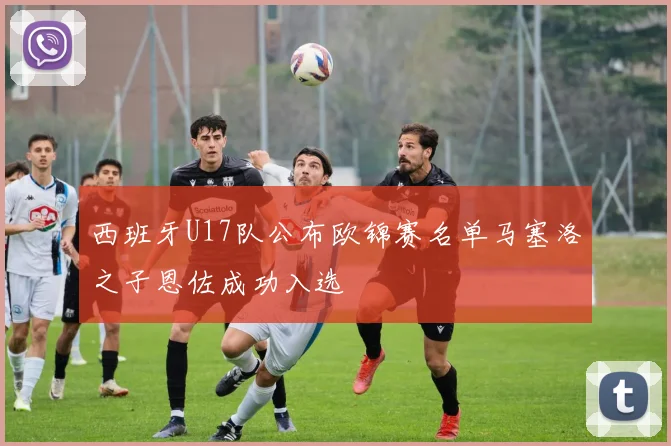 西班牙U17队公布欧锦赛名单马塞洛之子恩佐成功入选