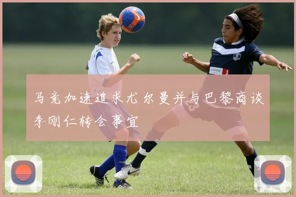 马竞加速追求尤尔曼并与巴黎商谈李刚仁转会事宜