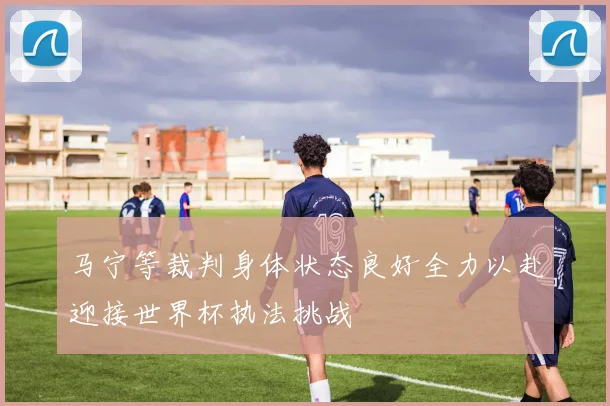马宁等裁判身体状态良好全力以赴迎接世界杯执法挑战