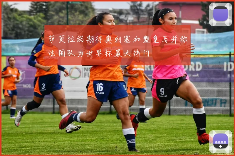 萨莫拉诺期待奥利塞加盟皇马并称法国队为世界杯最大热门