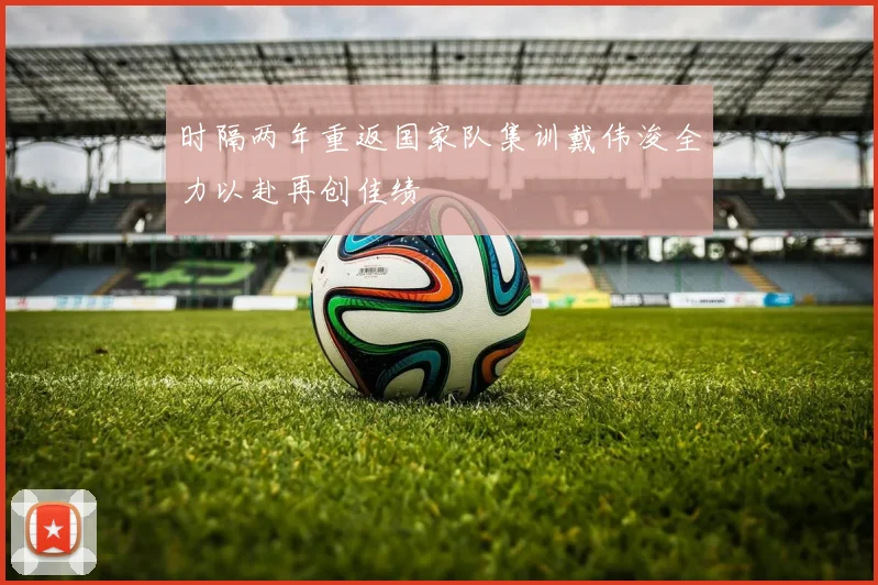 时隔两年重返国家队集训戴伟浚全力以赴再创佳绩