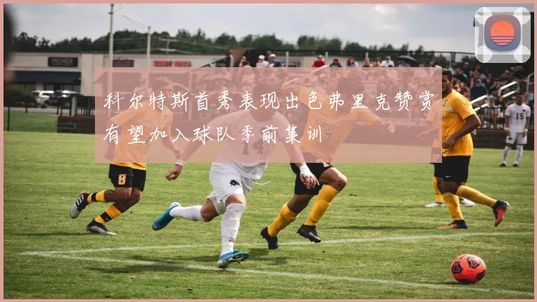 科尔特斯首秀表现出色弗里克赞赏有望加入球队季前集训