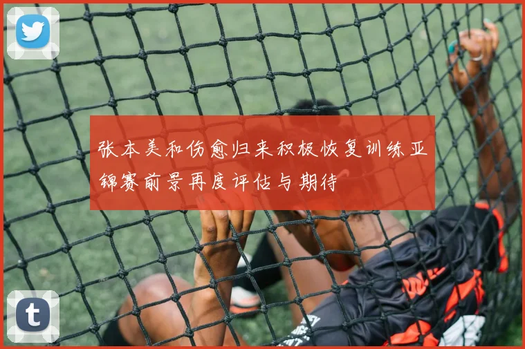 张本美和伤愈归来积极恢复训练亚锦赛前景再度评估与期待
