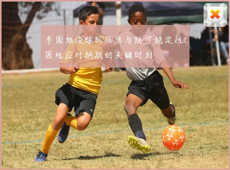 李国旭谈球队压力与防守稳定性：团结应对挑战的关键时刻