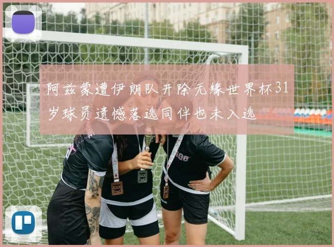 阿兹蒙遭伊朗队开除无缘世界杯31岁球员遗憾落选同伴也未入选