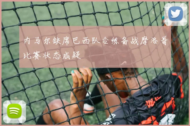 内马尔缺席巴西队合练备战摩洛哥比赛状态成疑