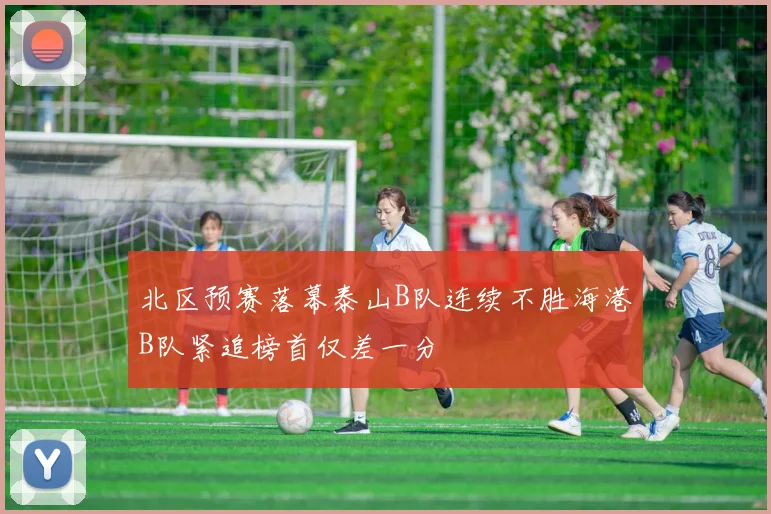 北区预赛落幕泰山B队连续不胜海港B队紧追榜首仅差一分