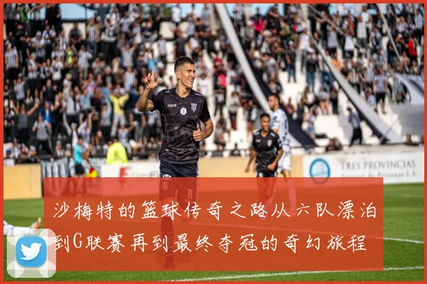 沙梅特的篮球传奇之路从六队漂泊到G联赛再到最终夺冠的奇幻旅程