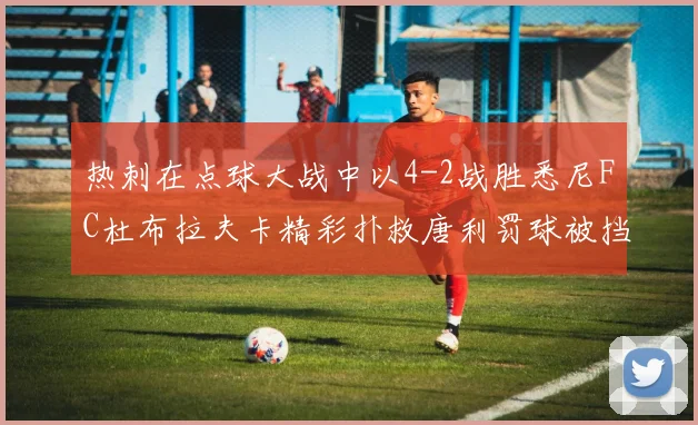 热刺在点球大战中以4-2战胜悉尼FC杜布拉夫卡精彩扑救唐利罚球被挡