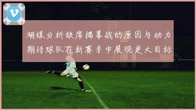 湖媒分析缺席揭幕战的原因与动力期待球队在新赛季中展现更大目标与激情