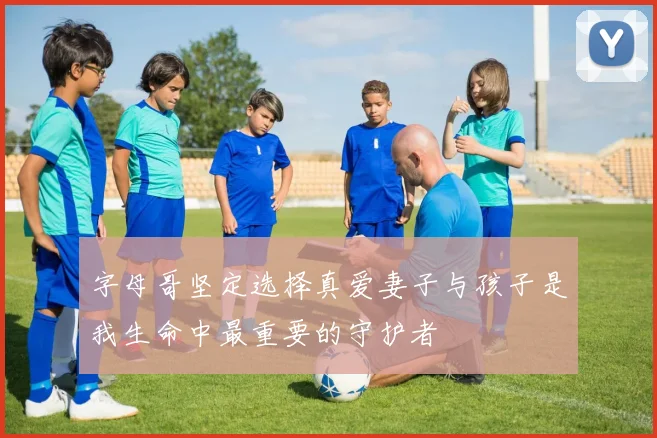 字母哥坚定选择真爱妻子与孩子是我生命中最重要的守护者