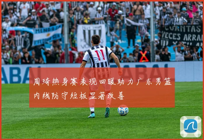周琦热身赛表现回暖助力广东男篮内线防守短板显著改善