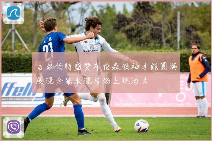 吉尔伯特盛赞布伦森领袖才能圆满展现全能表现与场上统治力