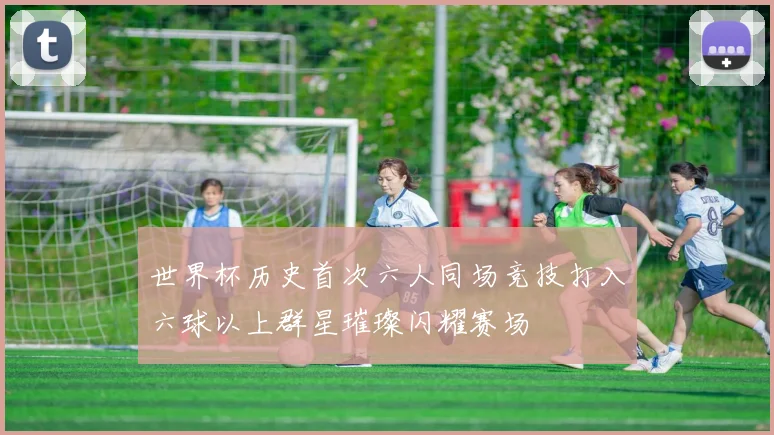 世界杯历史首次六人同场竞技打入六球以上群星璀璨闪耀赛场