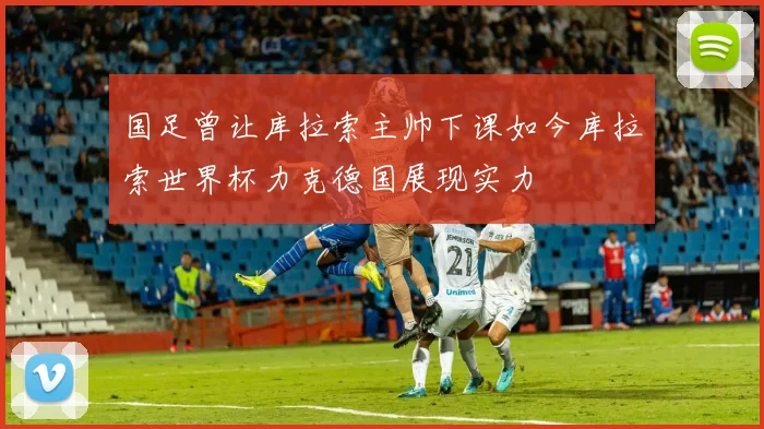 国足曾让库拉索主帅下课如今库拉索世界杯力克德国展现实力