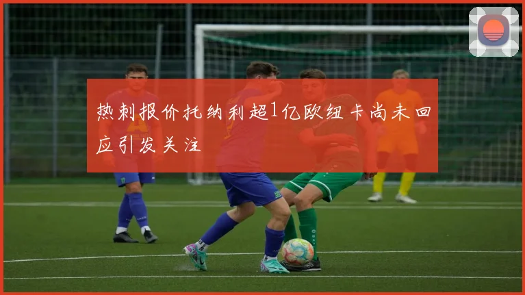 热刺报价托纳利超1亿欧纽卡尚未回应引发关注