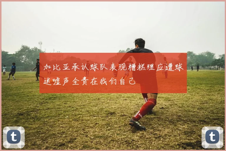 加比亚承认球队表现糟糕理应遭球迷嘘声全责在我们自己