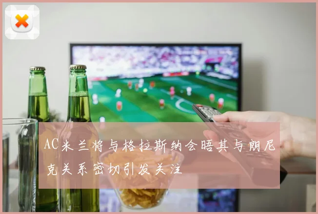 AC米兰将与格拉斯纳会晤其与朗尼克关系密切引发关注