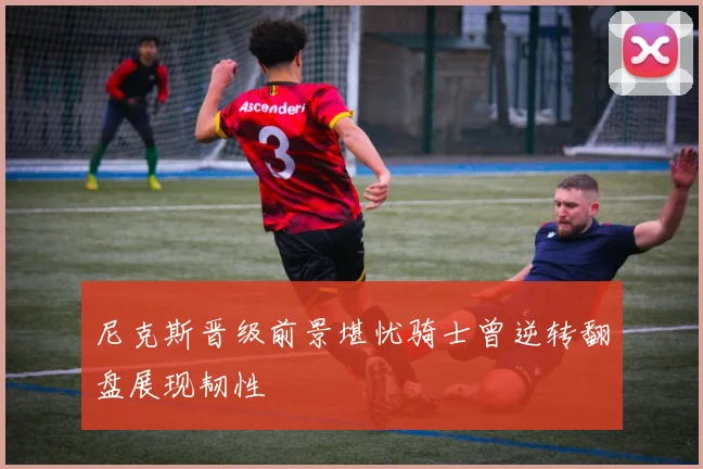 尼克斯晋级前景堪忧骑士曾逆转翻盘展现韧性