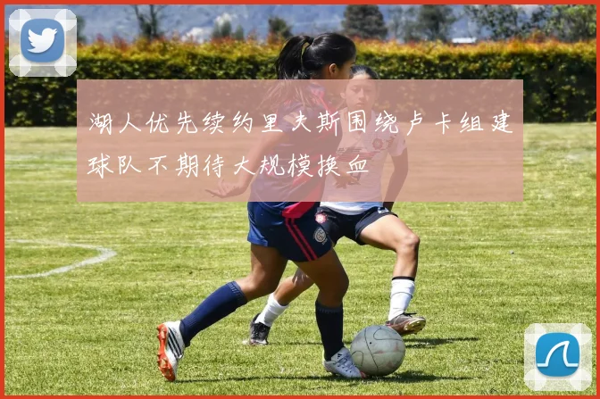 湖人优先续约里夫斯围绕卢卡组建球队不期待大规模换血
