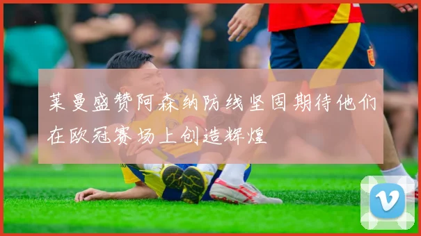 莱曼盛赞阿森纳防线坚固期待他们在欧冠赛场上创造辉煌