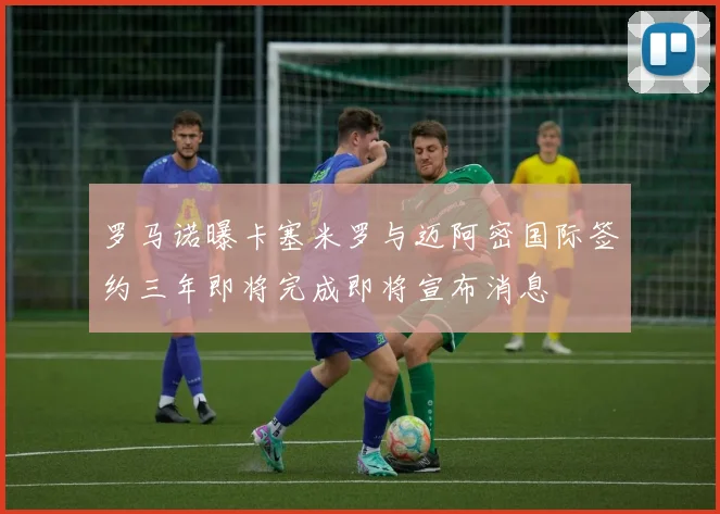 罗马诺曝卡塞米罗与迈阿密国际签约三年即将完成即将宣布消息