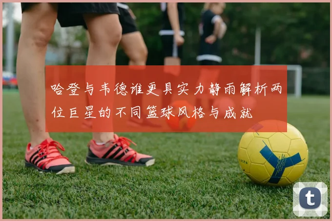 哈登与韦德谁更具实力静雨解析两位巨星的不同篮球风格与成就