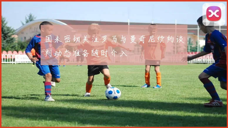 国米密切关注罗马与曼奇尼续约谈判动态准备随时介入