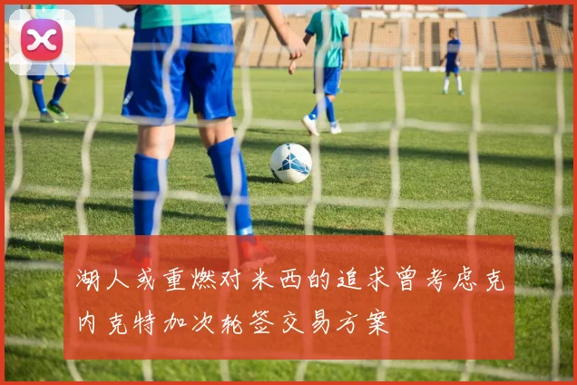 湖人或重燃对米西的追求曾考虑克内克特加次轮签交易方案